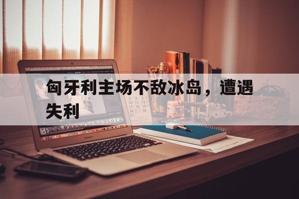 匈牙利主场不敌冰岛，遭遇失利
