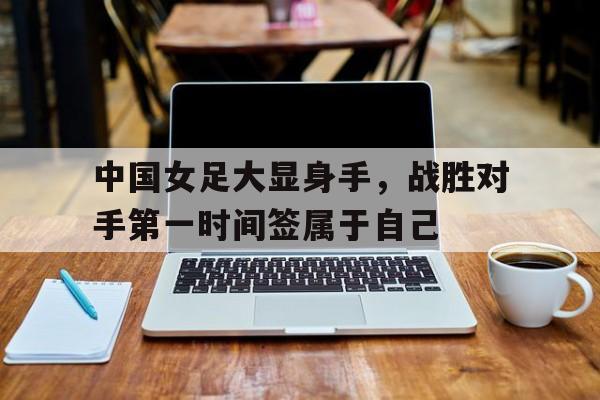 中国女足大显身手，战胜对手第一时间签属于自己的简单介绍