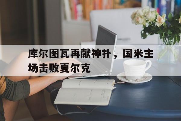 关于库尔图瓦再献神扑，国米主场击败夏尔克的信息