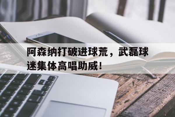 阿森纳打破进球荒，武磊球迷集体高唱助威！
