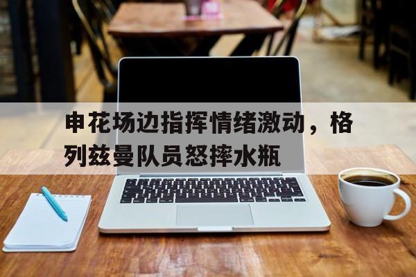申花场边指挥情绪激动，格列兹曼队员怒摔水瓶