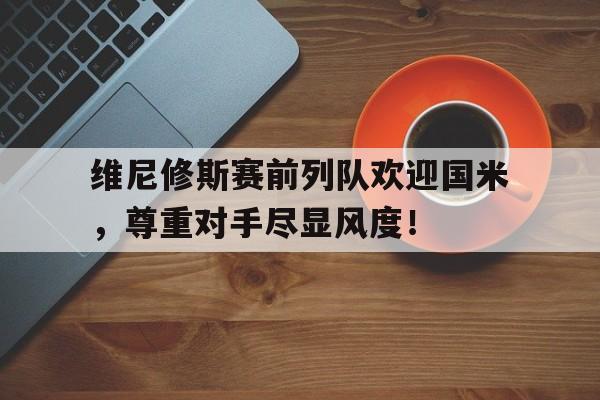 维尼修斯赛前列队欢迎国米，尊重对手尽显风度！