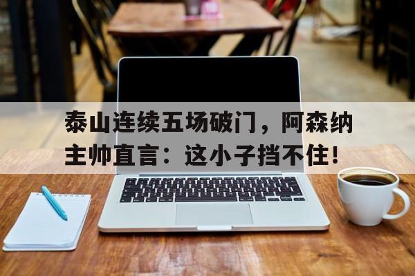 泰山连续五场破门，阿森纳主帅直言：这小子挡不住！