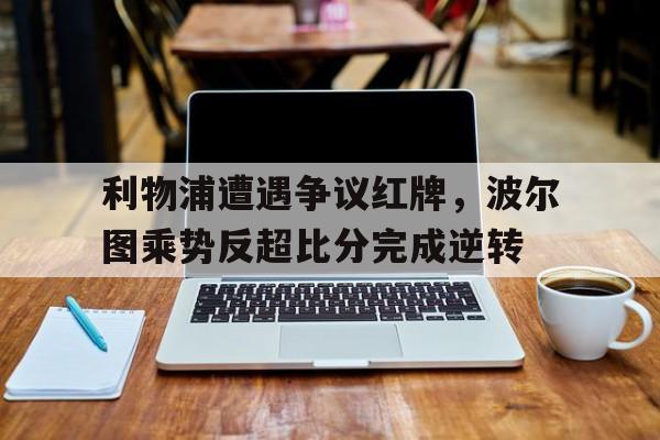 利物浦遭遇争议红牌，波尔图乘势反超比分完成逆转利物浦波尔图关系