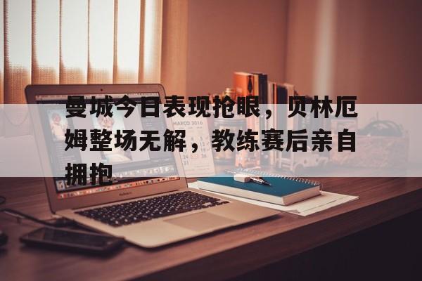曼城今日表现抢眼,贝林厄姆整场无解,教练赛后亲自拥抱贝林厄姆拒绝曼城