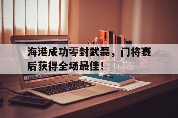 海港成功零封武磊,门将赛后获得全场最佳!